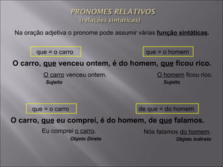 Na oração adjetiva o pronome pode assumir várias  função sintáticas . O carro,  que  venceu ontem, é do homem,  que  ficou rico.   O carro  venceu ontem.  que = o carro  que = o homem  O homem  ficou rico.  Sujeito   Sujeito   O carro,  que  eu comprei, é do homem, de  que  falamos.   Eu comprei  o carro .  que = o carro  de que = do homem  Nós falamos  do homem .  Objeto Direto Objeto indireto   