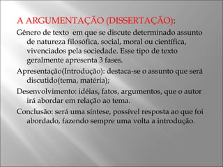 A ARGUMENTAÇÃO (DISSERTAÇÃO) :  Gênero de texto  em que se discute determinado assunto de natureza filosófica, social, moral ou científica, vivenciados pela sociedade. Esse tipo de texto geralmente apresenta 3 fases. Apresentação(Introdução): destaca-se o assunto que será discutido(tema, matéria); Desenvolvimento: idéias, fatos, argumentos, que o autor irá abordar em relação ao tema. Conclusão: será uma síntese, possível resposta ao que foi abordado, fazendo sempre uma volta a introdução.  