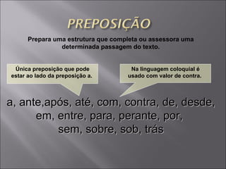 Prepara uma estrutura que completa ou assessora uma determinada passagem do texto. a, ante,após, até, com, contra, de, desde, em, entre, para, perante, por,  sem, sobre, sob, trás Única preposição que pode estar ao lado da preposição  a .  Na linguagem coloquial é usado com valor de  contra .  