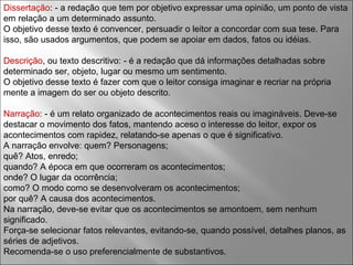 Dissertação : - a redação que tem por objetivo expressar uma opinião, um ponto de vista em relação a um determinado assunto. O objetivo desse texto é convencer, persuadir o leitor a concordar com sua tese. Para isso, são usados argumentos, que podem se apoiar em dados, fatos ou idéias. Descrição , ou texto descritivo: - é a redação que dá informações detalhadas sobre determinado ser, objeto, lugar ou mesmo um sentimento. O objetivo desse texto é fazer com que o leitor consiga imaginar e recriar na própria mente a imagem do ser ou objeto descrito. Narração : - é um relato organizado de acontecimentos reais ou imagináveis. Deve-se destacar o movimento dos fatos, mantendo aceso o interesse do leitor, expor os acontecimentos com rapidez, relatando-se apenas o que é significativo. A narração envolve: quem? Personagens;  quê? Atos, enredo;  quando? A época em que ocorreram os acontecimentos;  onde? O lugar da ocorrência;  como? O modo como se desenvolveram os acontecimentos;  por quê? A causa dos acontecimentos. Na narração, deve-se evitar que os acontecimentos se amontoem, sem nenhum significado. Força-se selecionar fatos relevantes, evitando-se, quando possível, detalhes planos, as séries de adjetivos. Recomenda-se o uso preferencialmente de substantivos. 