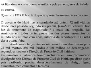 A literatura é a arte que se manifesta pela palavra, seja ela falada ou escrita.  Quanto a  FORMA , o texto pode apresentar-se em prosa ou verso.  O governo do Haiti havia sepultado até ontem 72 mil vítimas desde terça passada, segundo seu premiê, Jean-Max Bellerive. Isso faz do terremoto de magnitude 7 a mais letal tragédia das Américas em todos os tempos e um dos piores terremotos do mundo nos últimos cem anos, informa da reportagem da  Folha  desta quarta-feira.  Ainda nesta terça-feira, os números foram atualizados para 75 mil mortos, 250 mil feridos e um milhão de desabrigados, segundo anunciou a Direção da Proteção Civil haitiana.  Os números atualizados foram incluídos em um comunicado divulgado pela Direção de Proteção Civil do Haiti, que disse que o país caribenho precisa desesperadamente de abrigo, água, alimentos, medicamentos e técnicos.  