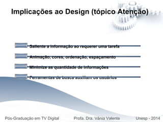 Saliente a informação ao requerer uma tarefa
Implicações ao Design (tópico Atenção)
Animação, cores, ordenação, espaçamento
Minimize as quantidade de informações
Ferramentas de busca auxiliam os usuários
Pós-Graduação em TV Digital Profa. Dra. Vânia Valente Unesp - 2014
 