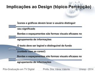 Ícones e gráficos devem levar o usuário distinguir
seu significado
Implicações ao Design (tópico Percepção)
Bordas e espaçamentos são formas visuais eficazes no
agrupamento de informações
O texto deve ser legível e distinguível do fundo
(cuidado com as cores!)
Bordas e espaçamentos são formas visuais eficazes no
agrupamento de informações
Pós-Graduação em TV Digital Profa. Dra. Vânia Valente Unesp - 2014
 