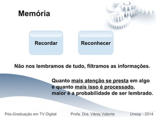 Quanto mais atenção se presta em algo
e quanto mais isso é processado,
maior é a probabilidade de ser lembrado.
Reconhecer
Pós-Graduação em TV Digital Profa. Dra. Vânia Valente Unesp - 2014
Memória
Recordar
Não nos lembramos de tudo, filtramos as informações.
 
