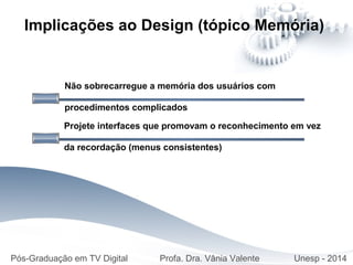 Não sobrecarregue a memória dos usuários com
procedimentos complicados
Implicações ao Design (tópico Memória)
Projete interfaces que promovam o reconhecimento em vez
da recordação (menus consistentes)
Pós-Graduação em TV Digital Profa. Dra. Vânia Valente Unesp - 2014
 