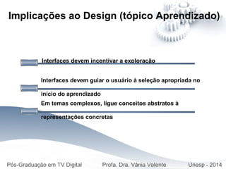 Interfaces devem incentivar a exploração
Implicações ao Design (tópico Aprendizado)
Interfaces devem guiar o usuário à seleção apropriada no
início do aprendizado
Em temas complexos, ligue conceitos abstratos à
representações concretas
Pós-Graduação em TV Digital Profa. Dra. Vânia Valente Unesp - 2014
 