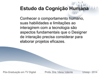 Estudo da Cognição Humana
Conhecer o comportamento humano,
suas habilidades e limitações ao
interagirem com a tecnologia são
aspectos fundamentais que o Designer
de interação precisa considerar para
elaborar projetos eficazes.
Pós-Graduação em TV Digital Profa. Dra. Vânia Valente Unesp - 2014
 