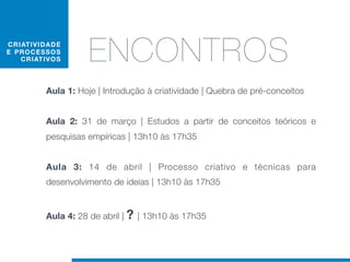 C RIAT I V I D AD E
E PRO C E S S O S
    C RIAT IV O S      ENCONTROS
             Aula 1: Hoje | Introdução à criatividade | Quebra de pré-conceitos


             Aula 2: 31 de março | Estudos a partir de conceitos teóricos e
             pesquisas empíricas | 13h10 às 17h35


             Aula 3: 14 de abril | Processo criativo e técnicas para
             desenvolvimento de ideias | 13h10 às 17h35


             Aula 4: 28 de abril | ? | 13h10 às 17h35
 