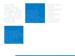 EM 30                          QUEM NÃO
                               TIVER
MINUTOS,                       HABILIDADE
               LADO DOS
COMPLETA       PONTINHOS,      COM
R OS DOIS      IMAGINAR E      DESENHO
                               PODE
LADOS DA       CONSIDERAR
               QUE TODOS SÃO   COLOCAR
FOLHA          VERMELHOS       LEGENDA


PONTUAÇÃO
PROPORCIONAL
AO NÚMERO DE
RESPOSTAS
VÁLIDAS
ALCANÇADAS
 