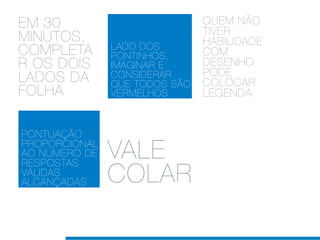 EM 30                          QUEM NÃO
                               TIVER
MINUTOS,                       HABILIDADE
               LADO DOS
COMPLETA       PONTINHOS,      COM
R OS DOIS      IMAGINAR E      DESENHO
                               PODE
LADOS DA       CONSIDERAR
               QUE TODOS SÃO   COLOCAR
FOLHA          VERMELHOS       LEGENDA


PONTUAÇÃO
PROPORCIONAL
AO NÚMERO DE
RESPOSTAS
               VALE
VÁLIDAS
ALCANÇADAS     COLAR
 