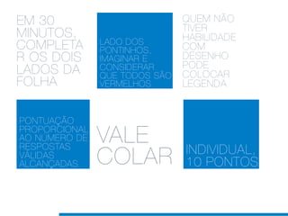 EM 30                          QUEM NÃO
                               TIVER
MINUTOS,                       HABILIDADE
               LADO DOS
COMPLETA       PONTINHOS,      COM
R OS DOIS      IMAGINAR E      DESENHO
                               PODE
LADOS DA       CONSIDERAR
               QUE TODOS SÃO   COLOCAR
FOLHA          VERMELHOS       LEGENDA


PONTUAÇÃO
PROPORCIONAL
AO NÚMERO DE
RESPOSTAS
               VALE            INDIVIDUAL,
VÁLIDAS
ALCANÇADAS     COLAR           10 PONTOS
 