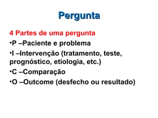 Pergunta
4 Partes de uma pergunta
•P –Paciente e problema
•I –Intervenção (tratamento, teste,
prognóstico, etiologia, etc.)
•C –Comparação
•O –Outcome (desfecho ou resultado)
 