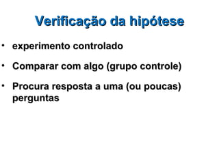 Verificação da hipótese
• experimento controlado

• Comparar com algo (grupo controle)

• Procura resposta a uma (ou poucas)
  perguntas
 