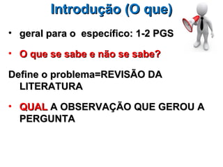 Introdução (O que)
• geral para o específico: 1-2 PGS

• O que se sabe e não se sabe?

Define o problema=REVISÃO DA
  LITERATURA

• QUAL A OBSERVAÇÃO QUE GEROU A
  PERGUNTA
 