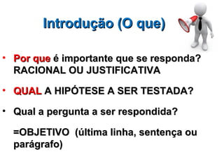 Introdução (O que)

• Por que é importante que se responda?
  RACIONAL OU JUSTIFICATIVA

• QUAL A HIPÓTESE A SER TESTADA?

• Qual a pergunta a ser respondida?

  =OBJETIVO (última linha, sentença ou
  parágrafo)
 