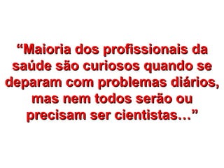 “Maioria dos profissionais da
 saúde são curiosos quando se
deparam com problemas diários,
    mas nem todos serão ou
   precisam ser cientistas…”
 