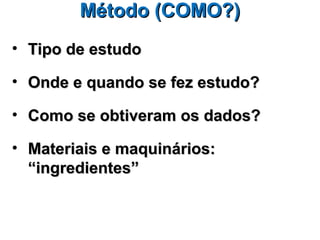 Método (COMO?)
• Tipo de estudo

• Onde e quando se fez estudo?

• Como se obtiveram os dados?

• Materiais e maquinários:
  “ingredientes”
 