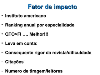 Fator de impacto
• Instituto americano

• Ranking anual por especialidade

• QTO>FI …. Melhor!!!

• Leva em conta:

- Consequente rigor da revista/dificuldade

- Citações

- Numero de tiragem/leitores
 