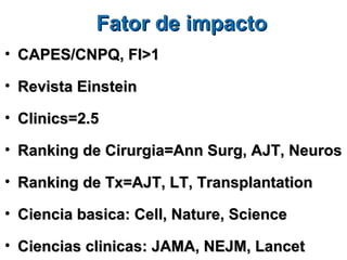 Fator de impacto
• CAPES/CNPQ, FI>1

• Revista Einstein

• Clinics=2.5

• Ranking de Cirurgia=Ann Surg, AJT, Neuros

• Ranking de Tx=AJT, LT, Transplantation

• Ciencia basica: Cell, Nature, Science

• Ciencias clinicas: JAMA, NEJM, Lancet
 