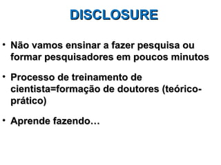 DISCLOSURE

• Não vamos ensinar a fazer pesquisa ou
  formar pesquisadores em poucos minutos

• Processo de treinamento de
  cientista=formação de doutores (teórico-
  prático)

• Aprende fazendo…
 