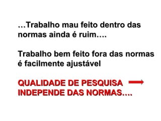 …Trabalho mau feito dentro das
normas ainda é ruim….

Trabalho bem feito fora das normas
é facilmente ajustável

QUALIDADE DE PESQUISA
INDEPENDE DAS NORMAS….
 