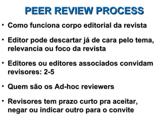 PEER REVIEW PROCESS
• Como funciona corpo editorial da revista

• Editor pode descartar já de cara pelo tema,
  relevancia ou foco da revista

• Editores ou editores associados convidam
  revisores: 2-5

• Quem são os Ad-hoc reviewers

• Revisores tem prazo curto pra aceitar,
  negar ou indicar outro para o convite
 
