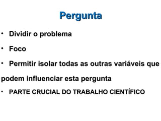 Pergunta
• Dividir o problema

• Foco

• Permitir isolar todas as outras variáveis que

podem influenciar esta pergunta
• PARTE CRUCIAL DO TRABALHO CIENTÍFICO
 