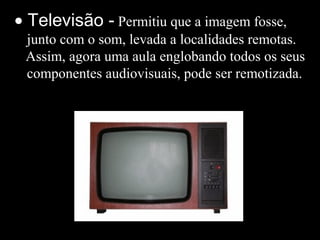 • Televisão - Permitiu que a imagem fosse,
junto com o som, levada a localidades remotas.
Assim, agora uma aula englobando todos os seus
componentes audiovisuais, pode ser remotizada.
 
