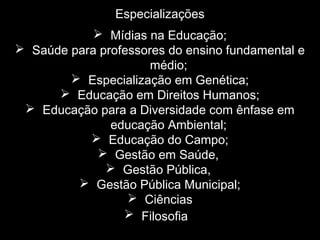 Especializações
 Mídias na Educação;
 Saúde para professores do ensino fundamental e
médio;
 Especialização em Genética;
 Educação em Direitos Humanos;
 Educação para a Diversidade com ênfase em
educação Ambiental;
 Educação do Campo;
 Gestão em Saúde,
 Gestão Pública,
 Gestão Pública Municipal;
 Ciências
 Filosofia
 