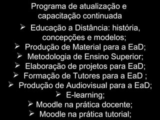 Programa de atualização e
capacitação continuada
 Educação a Distância: história,
concepções e modelos;
 Produção de Material para a EaD;
 Metodologia de Ensino Superior;
 Elaboração de projetos para EaD;
 Formação de Tutores para a EaD ;
 Produção de Audiovisual para a EaD;
 E-learning;
 Moodle na prática docente;
 Moodle na prática tutorial;
 