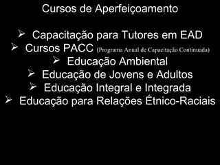 Cursos de Aperfeiçoamento
 Capacitação para Tutores em EAD
 Cursos PACC (Programa Anual de Capacitação Continuada)
 Educação Ambiental
 Educação de Jovens e Adultos
 Educação Integral e Integrada
 Educação para Relações Étnico-Raciais
 