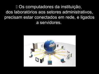  Os computadores da instituição,
dos laboratórios aos setores administrativos,
precisam estar conectados em rede, e ligados
a servidores.
 