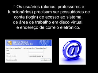  Os usuários (alunos, professores e
funcionários) precisam ser possuidores de
conta (login) de acesso ao sistema,
de área de trabalho em disco virtual,
e endereço de correio eletrônico.
 