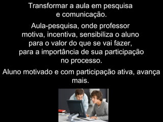 Transformar a aula em pesquisa
e comunicação.
Aula-pesquisa, onde professor
motiva, incentiva, sensibiliza o aluno
para o valor do que se vai fazer,
para a importância de sua participação
no processo.
Aluno motivado e com participação ativa, avança
mais.
 
