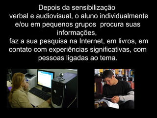 Depois da sensibilização
-verbal e audiovisual, o aluno individualmente
e/ou em pequenos grupos procura suas
informações,
-faz a sua pesquisa na Internet, em livros, em
contato com experiências significativas, com
pessoas ligadas ao tema.
 