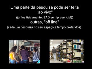 Uma parte da pesquisa pode ser feita
"ao vivo"
(juntos fisicamente, EAD semipresencial);
outras, "off line"
(cada um pesquisa no seu espaço e tempo preferidos).
 