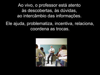 Ao vivo, o professor está atento
às descobertas, às dúvidas,
ao intercâmbio das informações.
Ele ajuda, problematiza, incentiva, relaciona,
coordena as trocas.
 