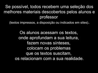Se possível, todos recebem uma seleção dos
melhores materiais descobertos pelos alunos e
professor
(textos impressos, a disposição ou indicados em sites).
Os alunos acessam os textos,
onde aprofundam a sua leitura,
fazem novas sínteses,
colocam os problemas
que os textos suscitam,
os relacionam com a sua realidade.
 