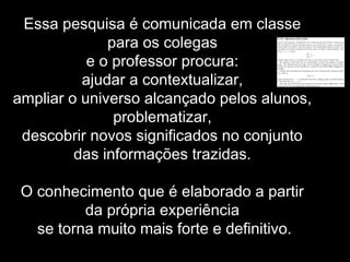 Essa pesquisa é comunicada em classe
para os colegas
e o professor procura:
ajudar a contextualizar,
ampliar o universo alcançado pelos alunos,
problematizar,
descobrir novos significados no conjunto
das informações trazidas.
O conhecimento que é elaborado a partir
da própria experiência
se torna muito mais forte e definitivo.
 