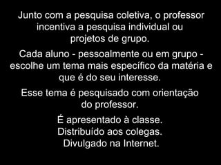 Junto com a pesquisa coletiva, o professor
incentiva a pesquisa individual ou
projetos de grupo.
Cada aluno - pessoalmente ou em grupo -
escolhe um tema mais específico da matéria e
que é do seu interesse.
Esse tema é pesquisado com orientação
do professor.
É apresentado à classe.
Distribuído aos colegas.
Divulgado na Internet.
 