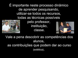 É importante neste processo dinâmico
de aprender pesquisando,
utilizar-se todos os recursos,
todas as técnicas possíveis
pelo professor,
instituição,
classe.
Vale a pena descobrir as competências dos
alunos,
as contribuições que podem dar ao curso
(exlética).
 