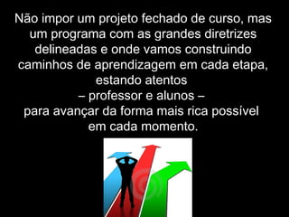 Não impor um projeto fechado de curso, mas
um programa com as grandes diretrizes
delineadas e onde vamos construindo
caminhos de aprendizagem em cada etapa,
estando atentos
– professor e alunos –
para avançar da forma mais rica possível
em cada momento.
 