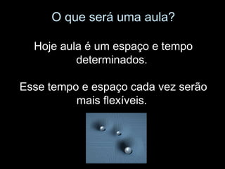 O que será uma aula?
Hoje aula é um espaço e tempo
determinados.
Esse tempo e espaço cada vez serão
mais flexíveis.
 