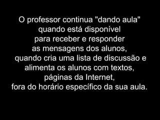 O professor continua "dando aula"
quando está disponível
para receber e responder
as mensagens dos alunos,
quando cria uma lista de discussão e
alimenta os alunos com textos,
páginas da Internet,
fora do horário específico da sua aula.
 