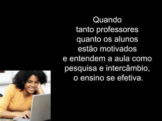 Quando
tanto professores
quanto os alunos
estão motivados
e entendem a aula como
pesquisa e intercâmbio,
o ensino se efetiva.
 