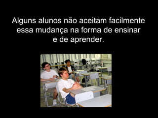 Alguns alunos não aceitam facilmente
essa mudança na forma de ensinar
e de aprender.
 