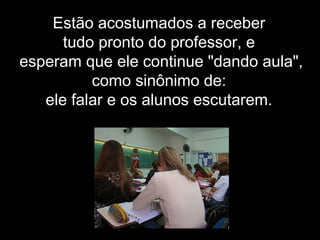 Estão acostumados a receber
tudo pronto do professor, e
esperam que ele continue "dando aula",
como sinônimo de:
ele falar e os alunos escutarem.
 