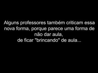 Alguns professores também criticam essa
nova forma, porque parece uma forma de
não dar aula,
de ficar "brincando" de aula...
 