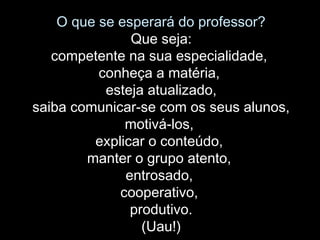 O que se esperará do professor?
Que seja:
competente na sua especialidade,
conheça a matéria,
esteja atualizado,
saiba comunicar-se com os seus alunos,
motivá-los,
explicar o conteúdo,
manter o grupo atento,
entrosado,
cooperativo,
produtivo.
(Uau!)
 