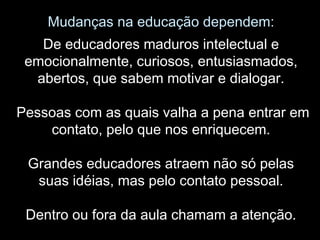 Mudanças na educação dependem:
De educadores maduros intelectual e
emocionalmente, curiosos, entusiasmados,
abertos, que sabem motivar e dialogar.
Pessoas com as quais valha a pena entrar em
contato, pelo que nos enriquecem.
Grandes educadores atraem não só pelas
suas idéias, mas pelo contato pessoal.
Dentro ou fora da aula chamam a atenção.
 